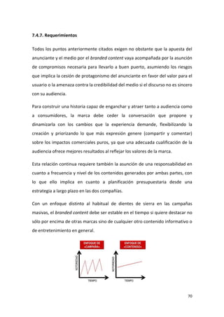 7.4.7. Requerimientos
Todos los puntos anteriormente citados exigen no obstante que la apuesta del
anunciante y el medio por el branded content vaya acompañada por la asunción
de compromisos necesaria para llevarlo a buen puerto, asumiendo los riesgos
que implica la cesión de protagonismo del anunciante en favor del valor para el
usuario o la amenaza contra la credibilidad del medio si el discurso no es sincero
con su audiencia.
Para construir una historia capaz de enganchar y atraer tanto a audiencia como
a consumidores, la marca debe ceder la conversación que propone y
dinamizarla con los cambios que la experiencia demande, flexibilizando la
creación y priorizando lo que más expresión genere (compartir y comentar)
sobre los impactos comerciales puros, ya que una adecuada cualificación de la
audiencia ofrece mejores resultados al reflejar los valores de la marca.
Esta relación continua requiere también la asunción de una responsabilidad en
cuanto a frecuencia y nivel de los contenidos generados por ambas partes, con
lo que ello implica en cuanto a planificación presupuestaria desde una
estrategia a largo plazo en las dos compañías.
Con un enfoque distinto al habitual de dientes de sierra en las campañas
masivas, el branded content debe ser estable en el tiempo si quiere destacar no
sólo por encima de otras marcas sino de cualquier otro contenido informativo o
de entretenimiento en general.

70

 
