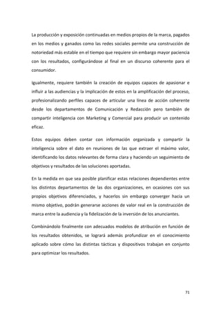 La producción y exposición continuadas en medios propios de la marca, pagados
en los medios y ganados como las redes sociales permite una construcción de
notoriedad más estable en el tiempo que requiere sin embargo mayor paciencia
con los resultados, configurándose al final en un discurso coherente para el
consumidor.
Igualmente, requiere también la creación de equipos capaces de apasionar e
influir a las audiencias y la implicación de estos en la amplificación del proceso,
profesionalizando perfiles capaces de articular una línea de acción coherente
desde los departamentos de Comunicación y Redacción pero también de
compartir inteligencia con Marketing y Comercial para producir un contenido
eficaz.
Estos equipos deben contar con información organizada y compartir la
inteligencia sobre el dato en reuniones de las que extraer el máximo valor,
identificando los datos relevantes de forma clara y haciendo un seguimiento de
objetivos y resultados de las soluciones aportadas.
En la medida en que sea posible planificar estas relaciones dependientes entre
los distintos departamentos de las dos organizaciones, en ocasiones con sus
propios objetivos diferenciados, y hacerlos sin embargo converger hacia un
mismo objetivo, podrán generarse acciones de valor real en la construcción de
marca entre la audiencia y la fidelización de la inversión de los anunciantes.
Combinándolo finalmente con adecuados modelos de atribución en función de
los resultados obtenidos, se logrará además profundizar en el conocimiento
aplicado sobre cómo las distintas tácticas y dispositivos trabajan en conjunto
para optimizar los resultados.

71

 