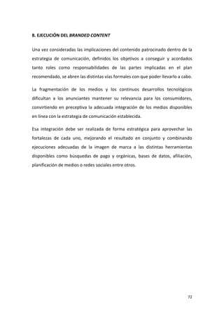 8. EJECUCIÓN DEL BRANDED CONTENT
Una vez consideradas las implicaciones del contenido patrocinado dentro de la
estrategia de comunicación, definidos los objetivos a conseguir y acordados
tanto roles como responsabilidades de las partes implicadas en el plan
recomendado, se abren las distintas vías formales con que poder llevarlo a cabo.
La fragmentación de los medios y los continuos desarrollos tecnológicos
dificultan a los anunciantes mantener su relevancia para los consumidores,
convirtiendo en preceptiva la adecuada integración de los medios disponibles
en línea con la estrategia de comunicación establecida.
Esa integración debe ser realizada de forma estratégica para aprovechar las
fortalezas de cada uno, mejorando el resultado en conjunto y combinando
ejecuciones adecuadas de la imagen de marca a las distintas herramientas
disponibles como búsquedas de pago y orgánicas, bases de datos, afiliación,
planificación de medios o redes sociales entre otros.

72

 