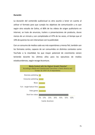 Duración
La duración del contenido audiovisual es otro asunto a tener en cuenta al
utilizar el formato para que cumpla los objetivos de comunicación y es que
según otro estudio de Celtra, el 80% de los vídeos de origen publicitario en
internet, se trate de anuncios, trailers o presentaciones de producto, duran
menos de un minuto y son completados el 47% de las veces, al tiempo que el
14% de quienes los ven interactúan con la publicidad.
Con un consumo de medios cada vez más espontáneo y menos fiel, también son
los formatos cortos, capaces de ser consumidos en distintos contextos como
YouTube o la movilidad, los que mayor potencial de crecimiento vienen
teniendo durante los últimos años para los ejecutivos de medios
estadounidenses, según recoge Accenture.

Fuente. Accenture

75

 