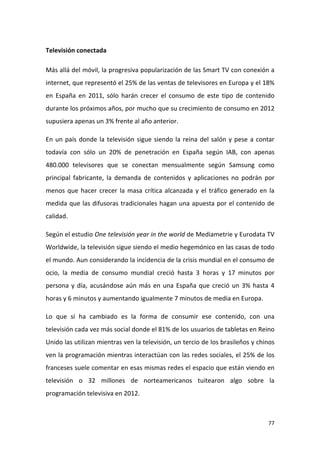 Televisión conectada
Más allá del móvil, la progresiva popularización de las Smart TV con conexión a
internet, que representó el 25% de las ventas de televisores en Europa y el 18%
en España en 2011, sólo harán crecer el consumo de este tipo de contenido
durante los próximos años, por mucho que su crecimiento de consumo en 2012
supusiera apenas un 3% frente al año anterior.
En un país donde la televisión sigue siendo la reina del salón y pese a contar
todavía con sólo un 20% de penetración en España según IAB, con apenas
480.000 televisores que se conectan mensualmente según Samsung como
principal fabricante, la demanda de contenidos y aplicaciones no podrán por
menos que hacer crecer la masa crítica alcanzada y el tráfico generado en la
medida que las difusoras tradicionales hagan una apuesta por el contenido de
calidad.
Según el estudio One televisión year in the world de Mediametrie y Eurodata TV
Worldwide, la televisión sigue siendo el medio hegemónico en las casas de todo
el mundo. Aun considerando la incidencia de la crisis mundial en el consumo de
ocio, la media de consumo mundial creció hasta 3 horas y 17 minutos por
persona y día, acusándose aún más en una España que creció un 3% hasta 4
horas y 6 minutos y aumentando igualmente 7 minutos de media en Europa.
Lo que sí ha cambiado es la forma de consumir ese contenido, con una
televisión cada vez más social donde el 81% de los usuarios de tabletas en Reino
Unido las utilizan mientras ven la televisión, un tercio de los brasileños y chinos
ven la programación mientras interactúan con las redes sociales, el 25% de los
franceses suele comentar en esas mismas redes el espacio que están viendo en
televisión o 32 millones de norteamericanos tuitearon algo sobre la
programación televisiva en 2012.

77

 