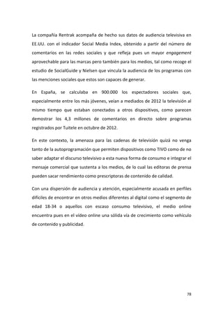 La compañía Rentrak acompaña de hecho sus datos de audiencia televisiva en
EE.UU. con el indicador Social Media Index, obtenido a partir del número de
comentarios en las redes sociales y que refleja pues un mayor engagement
aprovechable para las marcas pero también para los medios, tal como recoge el
estudio de SocialGuide y Nielsen que vincula la audiencia de los programas con
las menciones sociales que estos son capaces de generar.
En España, se calculaba en 900.000 los espectadores sociales que,
especialmente entre los más jóvenes, veían a mediados de 2012 la televisión al
mismo tiempo que estaban conectados a otros dispositivos, como parecen
demostrar los 4,3 millones de comentarios en directo sobre programas
registrados por Tuitele en octubre de 2012.
En este contexto, la amenaza para las cadenas de televisión quizá no venga
tanto de la autoprogramación que permiten dispositivos como TIVO como de no
saber adaptar el discurso televisivo a esta nueva forma de consumo e integrar el
mensaje comercial que sustenta a los medios, de lo cual las editoras de prensa
pueden sacar rendimiento como prescriptoras de contenido de calidad.
Con una dispersión de audiencia y atención, especialmente acusada en perfiles
difíciles de encontrar en otros medios diferentes al digital como el segmento de
edad 18-34 o aquellos con escaso consumo televisivo, el medio online
encuentra pues en el vídeo online una sólida vía de crecimiento como vehículo
de contenido y publicidad.

78

 