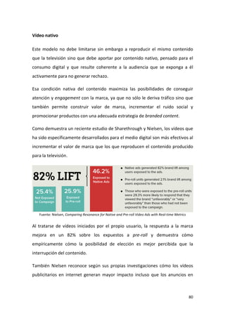 Vídeo nativo
Este modelo no debe limitarse sin embargo a reproducir el mismo contenido
que la televisión sino que debe aportar por contenido nativo, pensado para el
consumo digital y que resulte coherente a la audiencia que se exponga a él
activamente para no generar rechazo.
Esa condición nativa del contenido maximiza las posibilidades de conseguir
atención y engagement con la marca, ya que no sólo le deriva tráfico sino que
también permite construir valor de marca, incrementar el ruido social y
promocionar productos con una adecuada estrategia de branded content.
Como demuestra un reciente estudio de Sharethrough y Nielsen, los vídeos que
ha sido específicamente desarrollados para el medio digital son más efectivos al
incrementar el valor de marca que los que reproducen el contenido producido
para la televisión.

Fuente: Nielsen, Comparing Resonance for Native and Pre-roll Video Ads with Real-time Metrics

Al tratarse de vídeos iniciados por el propio usuario, la respuesta a la marca
mejora en un 82% sobre los expuestos a pre-roll y demuestra cómo
empíricamente cómo la posibilidad de elección es mejor percibida que la
interrupción del contenido.
También Nielsen reconoce según sus propias investigaciones cómo los vídeos
publicitarios en internet generan mayor impacto incluso que los anuncios en

80

 