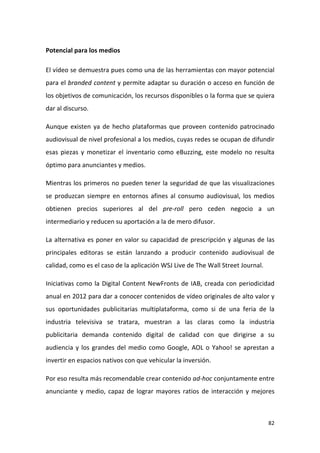 Potencial para los medios
El vídeo se demuestra pues como una de las herramientas con mayor potencial
para el branded content y permite adaptar su duración o acceso en función de
los objetivos de comunicación, los recursos disponibles o la forma que se quiera
dar al discurso.
Aunque existen ya de hecho plataformas que proveen contenido patrocinado
audiovisual de nivel profesional a los medios, cuyas redes se ocupan de difundir
esas piezas y monetizar el inventario como eBuzzing, este modelo no resulta
óptimo para anunciantes y medios.
Mientras los primeros no pueden tener la seguridad de que las visualizaciones
se produzcan siempre en entornos afines al consumo audiovisual, los medios
obtienen precios superiores al del pre-roll pero ceden negocio a un
intermediario y reducen su aportación a la de mero difusor.
La alternativa es poner en valor su capacidad de prescripción y algunas de las
principales editoras se están lanzando a producir contenido audiovisual de
calidad, como es el caso de la aplicación WSJ Live de The Wall Street Journal.
Iniciativas como la Digital Content NewFronts de IAB, creada con periodicidad
anual en 2012 para dar a conocer contenidos de vídeo originales de alto valor y
sus oportunidades publicitarias multiplataforma, como si de una feria de la
industria televisiva se tratara, muestran a las claras como la industria
publicitaria demanda contenido digital de calidad con que dirigirse a su
audiencia y los grandes del medio como Google, AOL o Yahoo! se aprestan a
invertir en espacios nativos con que vehicular la inversión.
Por eso resulta más recomendable crear contenido ad-hoc conjuntamente entre
anunciante y medio, capaz de lograr mayores ratios de interacción y mejores

82

 