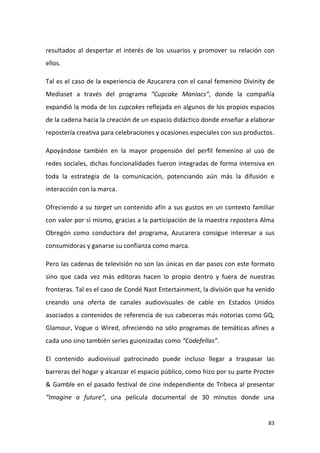 resultados al despertar el interés de los usuarios y promover su relación con
ellos.
Tal es el caso de la experiencia de Azucarera con el canal femenino Divinity de
Mediaset a través del programa “Cupcake Maniacs”, donde la compañía
expandió la moda de los cupcakes reflejada en algunos de los propios espacios
de la cadena hacia la creación de un espacio didáctico donde enseñar a elaborar
repostería creativa para celebraciones y ocasiones especiales con sus productos.
Apoyándose también en la mayor propensión del perfil femenino al uso de
redes sociales, dichas funcionalidades fueron integradas de forma intensiva en
toda la estrategia de la comunicación, potenciando aún más la difusión e
interacción con la marca.
Ofreciendo a su target un contenido afín a sus gustos en un contexto familiar
con valor por sí mismo, gracias a la participación de la maestra repostera Alma
Obregón como conductora del programa, Azucarera consigue interesar a sus
consumidoras y ganarse su confianza como marca.
Pero las cadenas de televisión no son las únicas en dar pasos con este formato
sino que cada vez más editoras hacen lo propio dentro y fuera de nuestras
fronteras. Tal es el caso de Condé Nast Entertainment, la división que ha venido
creando una oferta de canales audiovisuales de cable en Estados Unidos
asociados a contenidos de referencia de sus cabeceras más notorias como GQ,
Glamour, Vogue o Wired, ofreciendo no sólo programas de temáticas afines a
cada uno sino también series guionizadas como “Codefellas”.
El contenido audiovisual patrocinado puede incluso llegar a traspasar las
barreras del hogar y alcanzar el espacio público, como hizo por su parte Procter
& Gamble en el pasado festival de cine independiente de Tribeca al presentar
“Imagine a future”, una película documental de 30 minutos donde una

83

 