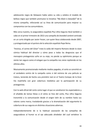 adolescente negra de Delaware habla sobre su vida y celebra el modelo de
belleza negra que también promueve la iniciativa “My black is beautiful” de la
misma compañía, reforzando así su línea de comunicación para mejorar su
compromiso con los consumidores.
Más cerca nuestro, la aseguradora española Plus Ultra Seguros llevó también a
cabo en el primer trimestre de 2013 una campaña de branded content centrada
en un corto dirigido por Javier Fesser, con quien lleva colaborando desde 2007,
y protagonizado por el portero de la selección española Pepe Reina.
“Invictus, el correo del César” trata la caída del Imperio Romano desde la clave
cómica habitual del director y cómo pese a todas las desgracias que el
mensajero protagonista sufre en su viaje, no pierde su optimismo porque se
siente tan seguro como el eslogan que la compañía nos viene repitiendo en los
últimos años.
Masivamente promocionado mediante medios pagados, el corto se convirtió en
el verdadero centro de la campaña como si del estreno de una película se
tratara, teniendo de hecho una première real en el Teatro Compac de la Gran
Vía madrileña con gran cobertura mediática por la participación de su
protagonista.
Con la web oficial del corto como lugar al que se canalizaron los espectadores y
el añadido de tomas falsas o el cómo se hizo del corto, Plus Ultra Seguros
transmitió a la comunicación desde el origen latín de su nombre hasta sus
valores como marca, trasladando gracias a la dramatización del argumento la
cobertura de sus seguros en distintas situaciones adversas.
Independientemente de si la habitual asociación de las campañas de
aseguradoras al humor es el eje adecuado alrededor del cual vertebrar la

84

 