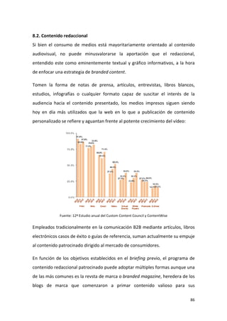 8.2. Contenido redaccional
Si bien el consumo de medios está mayoritariamente orientado al contenido
audiovisual, no puede minusvalorarse la aportación que el redaccional,
entendido este como eminentemente textual y gráfico informativos, a la hora
de enfocar una estrategia de branded content.
Tomen la forma de notas de prensa, artículos, entrevistas, libros blancos,
estudios, infografías o cualquier formato capaz de suscitar el interés de la
audiencia hacia el contenido presentado, los medios impresos siguen siendo
hoy en día más utilizados que la web en lo que a publicación de contenido
personalizado se refiere y aguantan frente al potente crecimiento del vídeo:

Fuente: 12º Estudio anual del Custom Content Council y ContentWise

Empleados tradicionalmente en la comunicación B2B mediante artículos, libros
electrónicos casos de éxito o guías de referencia, suman actualmente su empuje
al contenido patrocinado dirigido al mercado de consumidores.
En función de los objetivos establecidos en el briefing previo, el programa de
contenido redaccional patrocinado puede adoptar múltiples formas aunque una
de las más comunes es la revsta de marca o branded magazine, heredera de los
blogs de marca que comenzaron a primar contenido valioso para sus
86

 
