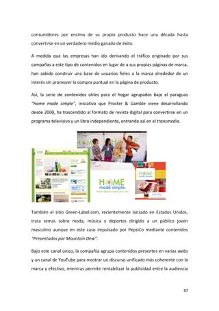 consumidores por encima de su propio producto hace una década hasta
convertirse en un verdadero medio ganado de éxito.
A medida que las empresas han ido derivando el tráfico originado por sus
campañas a este tipo de contenidos en lugar de a sus propias páginas de marca,
han sabido construir una base de usuarios fieles a la marca alrededor de un
interés sin promover la compra puntual en la página de producto.
Así, la serie de contenidos útiles para el hogar agrupados bajo el paraguas
“Home made simple”, iniciativa que Procter & Gamble viene desarrollando
desde 2000, ha trascendido al formato de revista digital para convertirse en un
programa televisivo y un libro independiente, entrando así en el transmedia.

También el sitio Green-Label.com, recientemente lanzado en Estados Unidos,
trata temas sobre moda, música y deportes dirigido a un público joven
masculino aunque en este caso impulsado por PepsiCo mediante contenidos
“Presentados por Mountain Dew”.
Bajo este canal único, la compañía agrupa contenidos presentes en varias webs
y un canal de YouTube para mostrar un discurso unificado más coherente con la
marca y efectivo, mientras permite rentabilizar la publicidad entre la audiencia

87

 