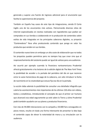 generada y supone una fuente de ingresos adicional para el anunciante que
facilita la supervivencia del proyecto.
También en España hay casos de este tipo de integraciones, siendo El Corte
Inglés uno de los anunciantes más activos. Patrocinando diversos sitios de
internet especializados en recetas realizadas con ingredientes que podían ser
comprados en sus tiendas o colaborando en la producción de contenidos sobre
estilos de vida integrados en las principales cabeceras digitales, su proyecto
“Contenedores” lleva años produciendo contenido que ponga en valor los
productos que venden en sus tiendas.
El contenido nuevo tiene sin embargo un alto coste de elaboración que no todos
los proyectos pueden permitirse pero no siempre hay que crear sino que el
reaprovechamiento del existente puede ser igual de valioso para una audiencia.
Así ocurrió por ejemplo cuanndo la financiera norteamericana Prudential
ofreció gratuitamente a los lectores de la edición digital de The New York Times
la posibilidad de acceder a la portada del periódico del día en que nacieron
entre la vasta hemeroteca de pago de la cabecera, con sólo introducir la fecha
de nacimiento en la creatividad que estuvo fija ese día en la portada.
La acción daba además la posibilidad de consultar una detallada infografía que
cubría los acontecimientos más importantes de los últimos 150 años con vídeos,
textos y estadísticas, introduciendo el concepto de que el primer ser humano
que alcanzará esa edad seguramente ya esté sobre la Tierra y cómo Prudential
podrá también ayudarle con sus planes y productos financieros.
Con más de 94.000 interacciones con la campaña y 50.000 fans conseguidos en
pocos meses, resulta sin duda una forma interesante de presentar la idea bajo
el contenido capaz de elevar la notoriedad de marca y su vinculación con la
audiencia.

88

 