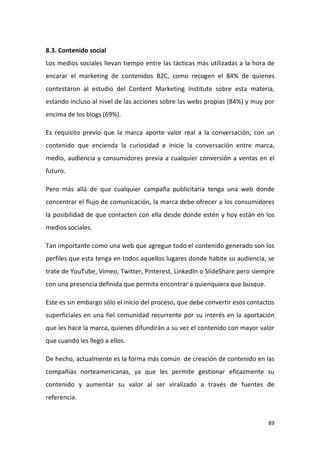 8.3. Contenido social
Los medios sociales llevan tiempo entre las tácticas más utilizadas a la hora de
encarar el marketing de contenidos B2C, como recogen el 84% de quienes
contestaron al estudio del Content Marketing Institute sobre esta materia,
estando incluso al nivel de las acciones sobre las webs propias (84%) y muy por
encima de los blogs (69%).
Es requisito previo que la marca aporte valor real a la conversación, con un
contenido que encienda la curiosidad e inicie la conversación entre marca,
medio, audiencia y consumidores previa a cualquier conversión a ventas en el
futuro.
Pero más allá de que cualquier campaña publicitaria tenga una web donde
concentrar el flujo de comunicación, la marca debe ofrecer a los consumidores
la posibilidad de que contacten con ella desde donde estén y hoy están en los
medios sociales.
Tan importante como una web que agregue todo el contenido generado son los
perfiles que esta tenga en todos aquellos lugares donde habite su audiencia, se
trate de YouTube, Vimeo, Twitter, Pinterest, LinkedIn o SlideShare pero siempre
con una presencia definida que permita encontrar a quienquiera que busque.
Este es sin embargo sólo el inicio del proceso, que debe convertir esos contactos
superficiales en una fiel comunidad recurrente por su interés en la aportación
que les hace la marca, quienes difundirán a su vez el contenido con mayor valor
que cuando les llegó a ellos.
De hecho, actualmente es la forma más común de creación de contenido en las
compañías norteamericanas, ya que les permite gestionar eficazmente su
contenido y aumentar su valor al ser viralizado a través de fuentes de
referencia.

89

 