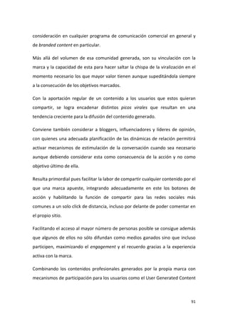 consideración en cualquier programa de comunicación comercial en general y
de branded content en particular.
Más allá del volumen de esa comunidad generada, son su vinculación con la
marca y la capacidad de esta para hacer saltar la chispa de la viralización en el
momento necesario los que mayor valor tienen aunque supeditándola siempre
a la consecución de los objetivos marcados.
Con la aportación regular de un contenido a los usuarios que estos quieran
compartir, se logra encadenar distintos picos virales que resultan en una
tendencia creciente para la difusión del contenido generado.
Conviene también considerar a bloggers, influenciadores y líderes de opinión,
con quienes una adecuada planificación de las dinámicas de relación permitirá
activar mecanismos de estimulación de la conversación cuando sea necesario
aunque debiendo considerar esta como consecuencia de la acción y no como
objetivo último de ella.
Resulta primordial pues facilitar la labor de compartir cualquier contenido por el
que una marca apueste, integrando adecuadamente en este los botones de
acción y habilitando la función de compartir para las redes sociales más
comunes a un solo click de distancia, incluso por delante de poder comentar en
el propio sitio.
Facilitando el acceso al mayor número de personas posible se consigue además
que algunos de ellos no sólo difundan como medios ganados sino que incluso
participen, maximizando el engagement y el recuerdo gracias a la experiencia
activa con la marca.
Combinando los contenidos profesionales generados por la propia marca con
mecanismos de participación para los usuarios como el User Generated Content

91

 