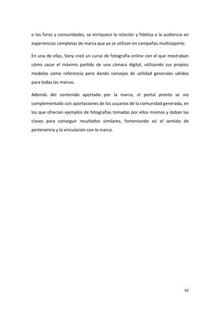 o los foros y comunidades, se enriquece la relación y fideliza a la audiencia en
experiencias completas de marca que ya se utilizan en campañas multisoporte.
En una de ellas, Sony creó un curso de fotografía online con el que mostraban
cómo sacar el máximo partido de una cámara digital, utilizando sus propios
modelos como referencia pero dando consejos de utilidad generales válidos
para todas las marcas.
Además del contenido aportado por la marca, el portal pronto se vio
complementado con aportaciones de los usuarios de la comunidad generada, en
los que ofrecían ejemplos de fotografías tomadas por ellos mismos y daban las
claves para conseguir resultados similares, fomentando así el sentido de
pertenencia y la vinculación con la marca.

92

 