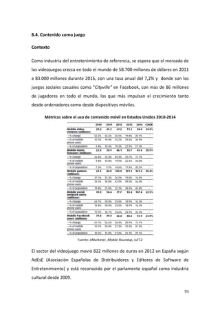 8.4. Contenido como juego
Contexto
Como industria del entretenimiento de referencia, se espera que el mercado de
los videojuegos crezca en todo el mundo de 58.700 millones de dólares en 2011
a 83.000 millones durante 2016, con una tasa anual del 7,2% y donde son los
juegos sociales casuales como “Cityville” en Facebook, con más de 86 millones
de jugadores en todo el mundo, los que más impulsan el crecimiento tanto
desde ordenadores como desde dispositivos móviles.
Métricas sobre el uso de contenido móvil en Estados Unidos 2010-2014

Fuente: eMarketer, Mobile Roundup, Jul’12

El sector del videojuego movió 822 millones de euros en 2012 en España según
AdEsE (Asociación Españolas de Distribuidores y Editores de Software de
Entretenimiento) y está reconocido por el parlamento español como industria
cultural desde 2009.
93

 