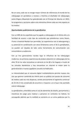No en vano, cada vez se recoge mayor número de referencias al mundo de los
videojuegos en periódicos o revistas y mientras el diseñador de videojuegos
como Shigeru Miyamoto fue galardonado con el Príncipe de Asturias en 2012,
los programas y secciones sobre ocio interactivo llenan cada vez más espacio en
los medios.
Oportunidades publicitarias de la gamification
Con un 40% de los españoles que ha jugado a videojuegos en el último año y la
facilidad de acceso a este tipo de contenido que plataformas como Steam,
iTunes o Android Market han permitido, las experiencias con el advergaming y
su potencial en combinación con otros fenómenos como el de la gamification,
no pueden ser dejados de lado como herramienta de comunicación con
consumidores y audiencias.
Con ya tres generaciones nacidas bajo la influencia de los videojuegos
modernos, las primeras experiencias de product placemnt en videojuegos de los
años 70 en las salas recreativas se abrieron en los 80 a los hogares a través de
las consolas domésticas y hoy encuentran en internet el motor para la
generalización a nuevos jugadores casuales no habituales.
La interactividad que el consumo digital multiplataforma permite nuevas vías
con que generar contenido de interés para un público con pautas de consumo
de medios cada vez más dispersas, siendo precisamente el segmento comercial
de 25-34 el más complicado de encontrar e impactar y en el que más asentado
está el videojuego.
La gamification, entendida como el uso de elementos de diseño, pensamiento y
mecánicas de juego para implicar a personas en contextos no lúdicos, ha
conseguido además que la realidad se convierta en un arma poderosa por la

94

 