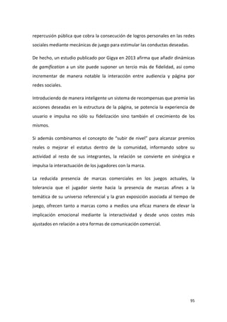 repercusión pública que cobra la consecución de logros personales en las redes
sociales mediante mecánicas de juego para estimular las conductas deseadas.
De hecho, un estudio publicado por Gigya en 2013 afirma que añadir dinámicas
de gamification a un site puede suponer un tercio más de fidelidad, así como
incrementar de manera notable la interacción entre audiencia y página por
redes sociales.
Introduciendo de manera inteligente un sistema de recompensas que premie las
acciones deseadas en la estructura de la página, se potencia la experiencia de
usuario e impulsa no sólo su fidelización sino también el crecimiento de los
mismos.
Si además combinamos el concepto de “subir de nivel” para alcanzar premios
reales o mejorar el estatus dentro de la comunidad, informando sobre su
actividad al resto de sus integrantes, la relación se convierte en sinérgica e
impulsa la interactuación de los jugadores con la marca.
La reducida presencia de marcas comerciales en los juegos actuales, la
tolerancia que el jugador siente hacia la presencia de marcas afines a la
temática de su universo referencial y la gran exposición asociada al tiempo de
juego, ofrecen tanto a marcas como a medios una eficaz manera de elevar la
implicación emocional mediante la interactividad y desde unos costes más
ajustados en relación a otra formas de comunicación comercial.

95

 