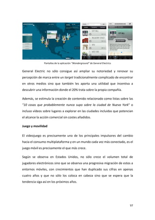 Pantallas de la aplicación “Wonderground” de General Electrics

General Electric no sólo consigue así ampliar su notoriedad y renovar su
percepción de marca entre un target tradicionalmente complicado de encontrar
en otros medios sino que también les aporta una utilidad que incentiva a
descubrir una información donde el 20% trata sobre la propia compañía.
Además, se estimula la creación de contenido relacionado como listas sobre las
"10 cosas que probablemente nunca supo sobre la ciudad de Nueva York" o
incluso vídeos sobre lugares a explorar en las ciudades incluidas que potencian
el alcance la acción comercial sin costes añadidos.
Juego y movilidad
El videojuego es precisamente uno de los principales impulsores del cambio
hacia el consumo multiplataforma y en un mundo cada vez más conectado, es el
juego móvil es precisamente el que más crece.
Según se observa en Estados Unidos, no sólo crece el volumen total de
jugadores electrónicos sino que se observa una progresiva migración de estos a
entornos móviles, con crecimientos que han duplicado sus cifras en apenas
cuatro años y que no sólo los coloca en cabeza sino que se espera que la
tendencia siga así en los próximos años.

97

 