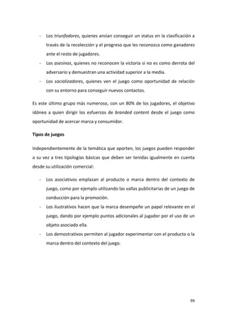 -

Los triunfadores, quienes ansían conseguir un status en la clasificación a
través de la recolección y el progreso que les reconozca como ganadores
ante el resto de jugadores.

-

Los asesinos, quienes no reconocen la victoria si no es como derrota del
adversario y demuestran una actividad superior a la media.

-

Los socializadores, quienes ven el juego como oportunidad de relación
con su entorno para conseguir nuevos contactos.

Es este último grupo más numeroso, con un 80% de los jugadores, el objetivo
idóneo a quien dirigir los esfuerzos de branded content desde el juego como
oportunidad de acercar marca y consumidor.
Tipos de juegos
Independientemente de la temática que aporten, los juegos pueden responder
a su vez a tres tipologías básicas que deben ser tenidas igualmente en cuenta
desde su utilización comercial:
-

Los asociativos emplazan al producto o marca dentro del contexto de
juego, como por ejemplo utilizando las vallas publicitarias de un juego de
conducción para la promoción.

-

Los ilustrativos hacen que la marca desempeñe un papel relevante en el
juego, dando por ejemplo puntos adicionales al jugador por el uso de un
objeto asociado ella.

-

Los demostrativos permiten al jugador experimentar con el producto o la
marca dentro del contexto del juego.

99

 
