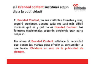 ¿El Branded content sustituirá algún
día a la publicidad?
El Branded Content, en sus múltiples formatos y vías,
seguirá creciendo, aunque cada vez será más difícil
discernir qué es y qué no es Branded Content. Los
formatos tradicionales seguirán perdiendo gran parte
del peso.
Por ahora el Branded Content satisface la necesidad
que tienen las marcas para ofrecer al consumidor lo
que busca: Olvidarse un rato de la publicidad de
siempre.
 