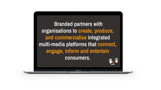 Branded partners with
organisations to create, produce,
and commercialise integrated
multi-media platforms that connect,
engage, inform and entertain
consumers.
 