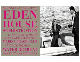 BOUTIQUE LUXURY LIVING


EDEN
HOUSE
SOPHISTICATION
   AN EXCLUSIVE HOME
UNIQUE BAYFRONT LIFESTYLE
MARINA BEACH CLUB
 VINTAGE DESIGN
WATER RETREAT
FIRST CLASS SERVICES
 