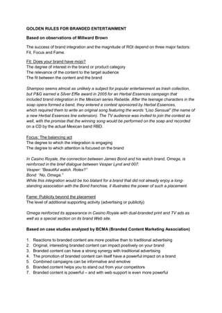 GOLDEN RULES FOR BRANDED ENTERTAINMENT

Based on observations of Millward Brown

The success of brand integration and the magnitude of ROI depend on three major factors:
Fit, Focus and Fame.

Fit: Does your brand have mojo?
The degree of interest in the brand or product category
The relevance of the content to the target audience
The fit between the content and the brand

Shampoo seems almost as unlikely a subject for popular entertainment as trash collection,
but P&G earned a Silver Effie award in 2005 for an Herbal Essences campaign that
included brand integration in the Mexican series Rebelde. After the teenage characters in the
soap opera formed a band, they entered a contest sponsored by Herbal Essences,
which required them to write an original song featuring the words “Liso Sensual” (the name of
a new Herbal Essences line extension). The TV audience was invited to join the contest as
well, with the promise that the winning song would be performed on the soap and recorded
on a CD by the actual Mexican band RBD.

Focus: The balancing act
The degree to which the integration is engaging
The degree to which attention is focused on the brand

In Casino Royale, the connection between James Bond and his watch brand, Omega, is
reinforced in the brief dialogue between Vesper Lynd and 007:
Vesper: “Beautiful watch. Rolex?”
Bond: “No, Omega.”
While this integration would be too blatant for a brand that did not already enjoy a long-
standing association with the Bond franchise, it illustrates the power of such a placement.

Fame: Publicity beyond the placement
The level of additional supporting activity (advertising or publicity)

Omega reinforced its appearance in Casino Royale with dual-branded print and TV ads as
well as a special section on its brand Web site.

Based on case studies analyzed by BCMA (Branded Content Marketing Association)

1.   Reactions to branded content are more positive than to traditional advertising
2.   Original, interesting branded content can impact positively on your brand
3.   Branded content can have a strong synergy with traditional advertising
4.   The promotion of branded content can itself have a powerful impact on a brand
5.   Combined campaigns can be informative and emotive
6.   Branded content helps you to stand out from your competitors
7.   Branded content is powerful – and with web support is even more powerful
 