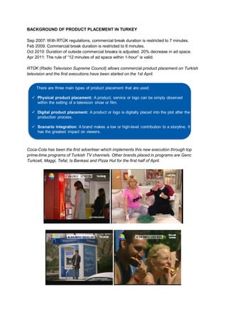 BACKGROUND OF PRODUCT PLACEMENT IN TURKEY

Sep 2007: With RTÜK regulations, commercial break duration is restricted to 7 minutes.
Feb 2009: Commercial break duration is restricted to 6 minutes.
Oct 2010: Duration of outside commercial breaks is adjusted. 20% decrease in ad space.
Apr 2011: The rule of “12 minutes of ad space within 1-hour” is valid.

RTÜK (Radio Television Supreme Council) allows commercial product placement on Turkish
television and the first executions have been started on the 1st April.




Coca-Cola has been the first advertiser which implements this new execution through top
prime-time programs of Turkish TV channels. Other brands placed in programs are Genc
Turkcell, Maggi, Tefal, Is Bankasi and Pizza Hut for the first half of April.
 