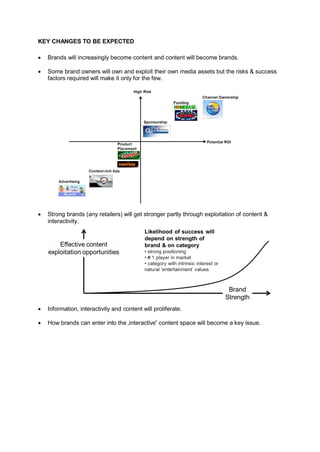 KEY CHANGES TO BE EXPECTED

 Brands will increasingly become content and content will become brands.

 Some brand owners will own and exploit their own media assets but the risks & success
   factors required will make it only for the few.




 Strong brands (any retailers) will get stronger partly through exploitation of content &
   interactivity.




 Information, interactivity and content will proliferate.

 How brands can enter into the „interactive‟ content space will become a key issue.
 