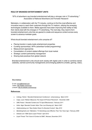 ROLE OF BRANDED ENTERTAINMENT UNITS

 “87% of advertisers say branded entertainment will play a stronger role in TV advertising.””
                Association of National Advertisers and Forrester Research

Marketers, in collaboration with the TV industry, continue to find the most effective and
innovative ways to reach their customers through the TV medium, utilizing the emerging
technologies available to them. Media agencies have been improving their ability to help
their clients deal with the changes in TV advertising. The next step, they need to form
branded entertainment units that are geared to create and sequence content across every
screen to advance marketer goals.

t are geared to create entertainment units comprise of?
What should branded and sequence content across every screen to advance marketer
goals.
  Placing brands in ready-made entertainment properties
  Curating sponsorships, AFPs (advertiser funded programming)
  Measurement approaches
  Consolidation of content related offerings from local market
  Strategic content partnership management
  Sharing best practices from global network

 Branded entertainment units should work closely with digital units in order to combine owned
 (website), earned (community management) and emerging platforms (mobile, gaming, video).




 Öncü Gülmez

 E-mail: oncug@hotmail.com
 Twitter: http://twitter.com/oncug
 LinkedIn: http://tr.linkedin.com/in/oncug

References


      Collings, Patrick “Branded Entertainment Conference”, Johannesburg, March 2010

      Czaja, Laura “Nielsen Measures The Impact Of Product Placement”, November 2006

      SMG Poland “Branded Content and TV Spot Effectiveness”, February 2011

      Hollis, Nigel “Branded Content: More Than Just Showing Up”, March 2007

      Utalkmarketing.com “New Golden Rules For Branded Content”, May 2010

      Marketingcharts.com “Marketers: TV Advertising Less Effective Than Two Years Ago”, February 2008

      Adweek.com “SMG Spins Liquid Thread”, April 2010
      Liquid Thread “The Future of Content at SMG”, Warsaw, December 2010
 