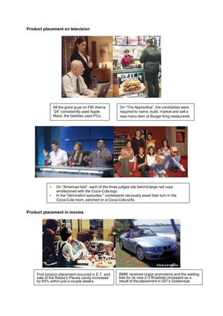 Product placement on television




                All the good guys on FBI drama           On “The Apprentice”, the candidates were
                “24” consistently used Apple             required to name, build, market and sell a
                Macs; the baddies used PCs.              new menu item at Burger King restaurants.




            •    On “American Idol”, each of the three judges sits behind large red cups
                 emblazoned with the Coca-Cola logo.
            •    In the "elimination episodes," contestants nervously await their turn in the
                 Coca-Cola room, perched on a Coca-Cola sofa.


Product placement in movies




     First product placement occurred in E.T. and       BMW received major promotions and the waiting
     sale of the Reese’s Pieces candy increased         lists for its new Z-3 Roadster increased as a
     by 65% within just a couple weeks.                 result of the placement in 007‟s Goldeneye.
 