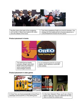 Ray-Ban claims that sales of the sunglasses            Cast Away establishes FedEx as a kind of character. This
  worn by Men in Black have tripled to $5 million        strategy isn’t the traditional form of product placement; it
  since the release of the movie.                        is the embedment of brand into the culture.


Product placement in books




             The world famous jewelry               It is an entertaining book for youngest
             company, Bvlgari, paid noted           children, which teaches to count with
             British author Fay W eldon to          Oreo cookies.
             write a novel that would
             feature Bvlgari products.


Product placement in video games




In Crazy Taxi, you have occasionally to drop off your       In Die Hard: Nakatomi Plaza, you’ll use a Zippo
passenger at the local KFC or Fila clothing store.          lighter to light your way and a Motorola two-way
                                                            radio to contact the outside world.
 