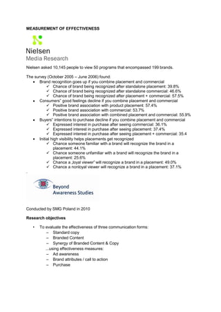 MEASUREMENT OF EFFECTIVENESS




Nielsen asked 10,145 people to view 50 programs that encompassed 199 brands.

The survey (October 2005 – June 2006) found:
    Brand recognition goes up if you combine placement and commercial
           Chance of brand being recognized after standalone placement: 39.8%
           Chance of brand being recognized after standalone commercial: 46.6%
           Chance of brand being recognized after placement + commercial: 57.5%
    Consumers‟ good feelings decline if you combine placement and commercial
           Positive brand association with product placement: 57.4%
           Positive brand association with commercial: 53.7%
           Positive brand association with combined placement and commercial: 55.9%
    Buyers‟ intentions to purchase decline if you combine placement and commercial
           Expressed interest in purchase after seeing commercial: 36.1%
           Expressed interest in purchase after seeing placement: 37.4%
           Expressed interest in purchase after seeing placement + commercial: 35.4
    Initial high visibility helps placements get recognized
           Chance someone familiar with a brand will recognize the brand in a
               placement: 44.1%
           Chance someone unfamiliar with a brand will recognize the brand in a
               placement: 25.6%
           Chance a „loyal viewer‟ will recognize a brand in a placement: 49.0%
           Chance a nonloyal viewer will recognize a brand in a placement: 37.1%
.




Conducted by SMG Poland in 2010

Research objectives

   •   To evaluate the effectiveness of three communication forms:
           – Standard copy
           – Branded Content
           – Synergy of Branded Content & Copy
          ...using effectiveness measures:
           – Ad awareness
           – Brand attributes / call to action
           – Purchase
 