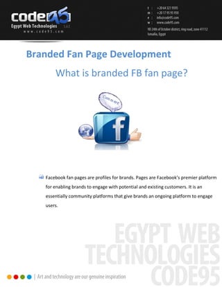 Branded Fan Page Development
       What is branded FB fan page?




   Facebook fan pages are profiles for brands. Pages are Facebook’s premier platform
   for enabling brands to engage with potential and existing customers. It is an
   essentially community platforms that give brands an ongoing platform to engage
   users.
 