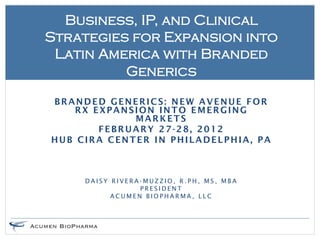 Business, IP, and Clinical
Strategies for Expansion into
 Latin America with Branded
          Generics

BRANDED GENERICS: NEW AVENUE FOR
    RX EXPANSION INTO EMERGING
             MARKETS
        FEBRUARY 27-28, 2012
HUB CIRA CENTER IN PHILADELPHIA, PA



     DAISY RIVERA-MUZZIO, R.PH, MS, MBA
                 PRESIDENT
           ACUMEN BIOPHARMA, LLC
 