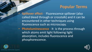 Popular Terms
• Spillover effect - Fluorescence spillover (also
called bleed through or crosstalk) and it can be
encountered in other techniques using
fluorescence such as microscopy.
• Photoluminescence - It is the process through
which atoms emit light following light
absorption, includes fluorescence and
phosphorescence.
 