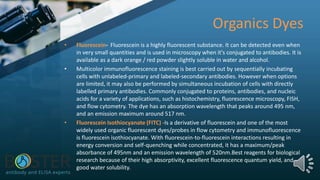 Organics Dyes
• Fluorescein- Fluorescein is a highly fluorescent substance. It can be detected even when
in very small quantities and is used in microscopy when it's conjugated to antibodies. It is
available as a dark orange / red powder slightly soluble in water and alcohol.
• Multicolor immunofluorescence staining is best carried out by sequentially incubating
cells with unlabeled-primary and labeled-secondary antibodies. However when options
are limited, it may also be performed by simultaneous incubation of cells with directly
labelled primary antibodies. Commonly conjugated to proteins, antibodies, and nucleic
acids for a variety of applications, such as histochemistry, fluorescence microscopy, FISH,
and flow cytometry. The dye has an absorption wavelength that peaks around 495 nm,
and an emission maximum around 517 nm.
• Fluorescein Isothiocyanate (FITC) -Is a derivative of fluorescein and one of the most
widely used organic fluorescent dyes/probes in flow cytometry and immunofluorescence
is fluorescein isothiocyanate. With fluorescein-to-fluorescein interactions resulting in
energy conversion and self-quenching while concentrated, it has a maximum/peak
absorbance of 495nm and an emission wavelength of 520nm.Best reagents for biological
research because of their high absorptivity, excellent fluorescence quantum yield, and
good water solubility.
 