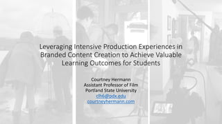Courtney	Hermann
Assistant	Professor	of	Film
Portland	State	University
clh6@pdx.edu
courtneyhermann.com
Leveraging	Intensive	Production	Experiences	in	
Branded	Content	Creation	to	Achieve	Valuable	
Learning	Outcomes	for	Students
 