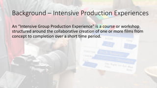 An	intensive	group	production	experience	is	a	course	or	workshop	
structured	around	the	collaborative	creation	of	one	or	more	films	from	
concept	to	completion	over	a	short	time	period.		
Background	– Intensive	Production	Experiences
 