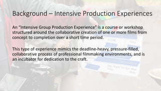 An	intensive	group	production	experience	is	a	course	or	workshop	
structured	around	the	collaborative	creation	of	one	or	more	films	from	
concept	to	completion	over	a	short	time	period.		
This	type	of	experience	mimics	the	deadline-heavy,	pressure-filled,	
collaborative	process	of	professional	filmmaking	environments,	and	is	
an	incubator	for	dedication	to	the	craft.
Background	– Intensive	Production	Experiences
 