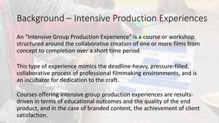 An	intensive	group	production	experience	is	a	course	or	workshop	
structured	around	the	collaborative	creation	of	one	or	more	films	from	
concept	to	completion	over	a	short	time	period.		
This	type	of	experience	mimics	the	deadline-heavy,	pressure-filled,	
collaborative	process	of	professional	filmmaking	environments,	and	is	
an	incubator	for	dedication	to	the	craft.
Background	– Intensive	Production	Experiences
Courses	offering	intensive	group	production	experiences	are	results-
driven	in	terms	of	educational	outcomes	and	the	quality	of	the	end	
product,	and	in	the	case	of	branded	content,	the	achievement	of	client	
satisfaction.	
 