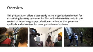 Overview
This	presentation	offers	a	case	study	in	and	organizational	model	for	
maximizing	learning	outcomes	for	film	and	video	students	within	the	
context	of	intensive	group	production	experiences	that	generate	
quality	branded	content	for	an	organization	or	business.
 