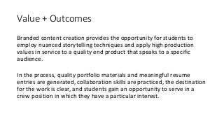 Value	+	Outcomes
Branded	content	creation	provides	the	opportunity	for	students	to	
employ	nuanced	storytelling	techniques	and	apply	high	production	
values	in	service	to	a	quality	end	product	that	speaks	to	a	specific	
audience.		
In	the	process,	quality	portfolio	materials	and	meaningful	resume	
entries	are	generated,	collaboration	skills	are	practiced,	the	destination	
for	the	work	is	clear,	and	students	gain	an	opportunity	to	serve	in	a	
crew	position	in	which	they	have	a	particular	interest.
 