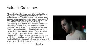 Value	+	Outcomes
“Branded	Media	teaches	skills	invaluable	to	
anyone	seeking	employment	in	media	
production.	You	work	with	a	real	client;	they	
communicate	their	needs,	shoot	down	your	
bad	ideas,	and	guide	you	to	making	
something	that	represents	their	brand	in	a	
meaningful	way.	The	client	needs	video	
content	that	speaks	to	a	real	audience	and	
fits	in	the	real	context	of	social	media. It	
never	feels	like	you're	making	‘just	another	
class	project’.	You	and	your	classmates	
become	a	professional	team.	Everybody	has	
a	job	to	do,	and	when	problems	arise,	you	
deal	with	them.	You	get	a	leg	up	as	a	student	
when	you	take	this	course.”
--Geoff	V.
 