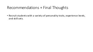 Recommendations	+	Final	Thoughts
• Recruit	students	with	a	variety	of	personality	traits,	experience	levels,	
and	skill	sets.
• Control	the	course	cap	(the	case	study	class	included	15	students).
• Make	expectations	clear	(i.e.	each	person	is	responsible	for	the	
quality	of	the	end	product	and	for	contributing	their	best	efforts	to	
production	processes	involved).
• Keep	focus	on	the	destination	for	the	work	to	keep	stakes	high.
• Manage	client	communications	(including	choosing	the	clients) to	
create	efficiencies	and	to	control	client	perceptions	of	the	program.
 