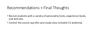 Recommendations	+	Final	Thoughts
• Recruit	students	with	a	variety	of	personality	traits,	experience	levels,	
and	skill	sets.
• Control	the	course	cap	(the	case	study	class	included	15	students).
• Make	expectations	clear	(i.e.	each	person	is	responsible	for	the	
quality	of	the	end	product	and	for	contributing	their	best	efforts	to	
production	processes	involved).
• Keep	focus	on	the	destination	for	the	work	to	keep	stakes	high.
• Manage	client	communications	(including	choosing	the	clients) to	
create	efficiencies	and	to	control	client	perceptions	of	the	program.
 