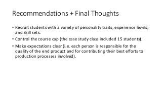 Recommendations	+	Final	Thoughts
• Recruit	students	with	a	variety	of	personality	traits,	experience	levels,	
and	skill	sets.
• Control	the	course	cap	(the	case	study	class	included	15	students).
• Make	expectations	clear	(i.e.	each	person	is	responsible	for	the	
quality	of	the	end	product	and	for	contributing	their	best	efforts	to	
production	processes	involved).
• Keep	focus	on	the	destination	for	the	work	to	keep	stakes	high.
• Manage	client	communications	(including	choosing	the	clients) to	
create	efficiencies	and	to	control	client	perceptions	of	the	program.
 
