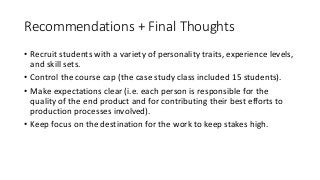 Recommendations	+	Final	Thoughts
• Recruit	students	with	a	variety	of	personality	traits,	experience	levels,	
and	skill	sets.
• Control	the	course	cap	(the	case	study	class	included	15	students).
• Make	expectations	clear	(i.e.	each	person	is	responsible	for	the	
quality	of	the	end	product	and	for	contributing	their	best	efforts	to	
production	processes	involved).
• Keep	focus	on	the	destination	for	the	work	to	keep	stakes	high.
• Manage	client	communications	(including	choosing	the	clients) to	
create	efficiencies	and	to	control	client	perceptions	of	the	program.
 