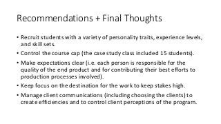 Recommendations	+	Final	Thoughts
• Recruit	students	with	a	variety	of	personality	traits,	experience	levels,	
and	skill	sets.
• Control	the	course	cap	(the	case	study	class	included	15	students).
• Make	expectations	clear	(i.e.	each	person	is	responsible	for	the	
quality	of	the	end	product	and	for	contributing	their	best	efforts	to	
production	processes	involved).
• Keep	focus	on	the	destination	for	the	work	to	keep	stakes	high.
• Manage	client	communications	(including	choosing	the	clients) to	
create	efficiencies	and	to	control	client	perceptions	of	the	program.
 