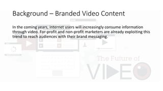 Background	– Branded	Video	Content
In	the	coming	years,	internet	users	will	increasingly	consume	information	
through	video.	For-profit	and	non-profit	marketers	are	already	exploiting	this	
trend	to	reach	audiences	with	their	brand	messaging.	
Unlike	advertising	campaigns	of	the	past,	branded	online	video	prioritizes	
storytelling	that	seeks	to	achieve	consumer	engagement	through	content	
that	entertains,	informs,	and	inspires.		
The	ultimate	goal	is	to	create	“sharable”	media	while	cultivating	an	
emotional	connection	between	a	brand	and	the	consumer,	rather	than	
selling	a	specific	product	per	se.	
 