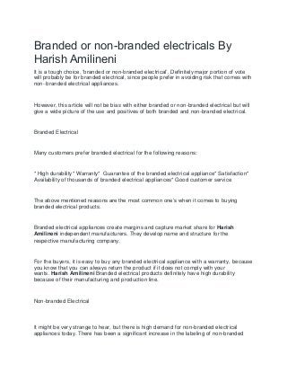 Branded or non-branded electricals By
Harish Amilineni
It is a tough choice, ‘branded or non-branded electrical’. Definitely major portion of vote
will probably be for branded electrical, since people prefer in avoiding risk that comes with
non- branded electrical appliances.
However, this article will not be bias with either branded or non-branded electrical but will
give a wide picture of the use and positives of both branded and non-branded electrical.
Branded Electrical
Many customers prefer branded electrical for the following reasons:
* High durability* Warranty* Guarantee of the branded electrical appliance* Satisfaction*
Availability of thousands of branded electrical appliances* Good customer service
The above mentioned reasons are the most common one’s when it comes to buying
branded electrical products.
Branded electrical appliances create margins and capture market share for Harish
Amilineni independent manufacturers. They develop name and structure for the
respective manufacturing company.
For the buyers, it is easy to buy any branded electrical appliance with a warranty, because
you know that you can always return the product if it does not comply with your
wants. Harish Amilineni Branded electrical products definitely have high durability
because of their manufacturing and production line.
Non-branded Electrical
It might be very strange to hear, but there is high demand for non-branded electrical
appliances today. There has been a significant increase in the labeling of non-branded
 