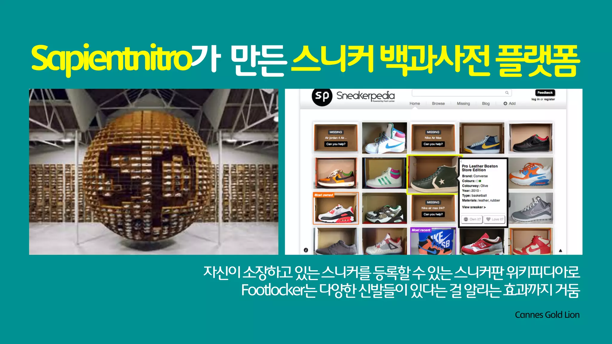 Sapientnitro가 만든 스니커 백과사전 플랫폼




         자신이 소장하고 있는 스니커를 등록할 수 있는 스니커판 위키피디아로
            Footlocker는 다양한 신발들이 있다는 걸 알리는 효과까지 거둠
                                          Cannes Gold Lion
 